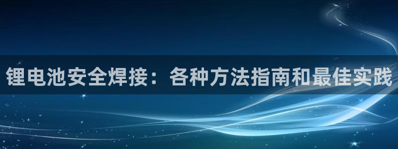 凯时效果怎么样：锂电池安全焊接：各种方法指南和最佳实践